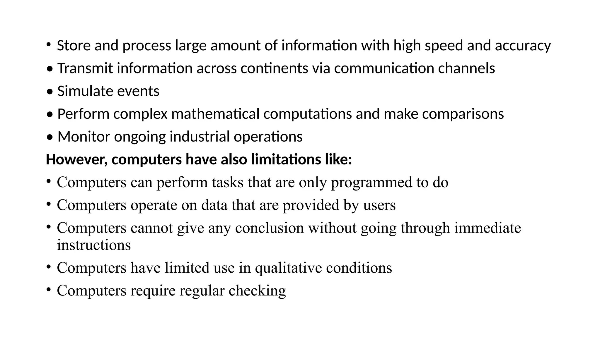 • Store and process large amount of information with high speed and accuracy
• Transmit information across continents via communication channels
• Simulate events
• Perform complex mathematical computations and make comparisons
• Monitor ongoing industrial operations
However, computers have also limitations like:
• Computers can perform tasks that are only programmed to do
• Computers operate on data that are provided by users
• Computers cannot give any conclusion without going through immediate
instructions
• Computers have limited use in qualitative conditions
• Computers require regular checking
 