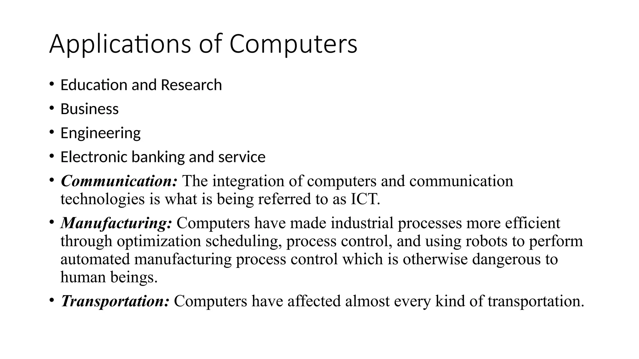 Applications of Computers
• Education and Research
• Business
• Engineering
• Electronic banking and service
• Communication: The integration of computers and communication
technologies is what is being referred to as ICT.
• Manufacturing: Computers have made industrial processes more efficient
through optimization scheduling, process control, and using robots to perform
automated manufacturing process control which is otherwise dangerous to
human beings.
• Transportation: Computers have affected almost every kind of transportation.
 