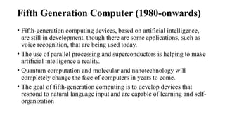 Fifth Generation Computer (1980-onwards)
• Fifth-generation computing devices, based on artificial intelligence,
are still in development, though there are some applications, such as
voice recognition, that are being used today.
• The use of parallel processing and superconductors is helping to make
artificial intelligence a reality.
• Quantum computation and molecular and nanotechnology will
completely change the face of computers in years to come.
• The goal of fifth-generation computing is to develop devices that
respond to natural language input and are capable of learning and self-
organization
 