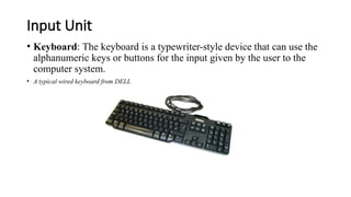Input Unit
• Keyboard: The keyboard is a typewriter-style device that can use the
alphanumeric keys or buttons for the input given by the user to the
computer system.
• A typical wired keyboard from DELL
 