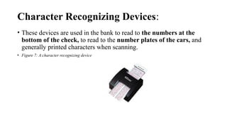 Character Recognizing Devices:
• These devices are used in the bank to read to the numbers at the
bottom of the check, to read to the number plates of the cars, and
generally printed characters when scanning.
• Figure 7: A character recognizing device
 