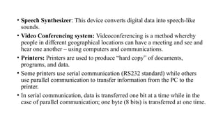 • Speech Synthesizer: This device converts digital data into speech-like
sounds.
• Video Conferencing system: Videoconferencing is a method whereby
people in different geographical locations can have a meeting and see and
hear one another – using computers and communications.
• Printers: Printers are used to produce “hard copy” of documents,
programs, and data.
• Some printers use serial communication (RS232 standard) while others
use parallel communication to transfer information from the PC to the
printer.
• In serial communication, data is transferred one bit at a time while in the
case of parallel communication; one byte (8 bits) is transferred at one time.
 