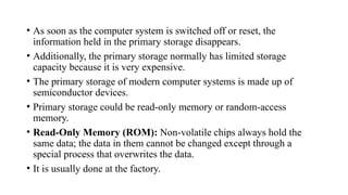 • As soon as the computer system is switched off or reset, the
information held in the primary storage disappears.
• Additionally, the primary storage normally has limited storage
capacity because it is very expensive.
• The primary storage of modern computer systems is made up of
semiconductor devices.
• Primary storage could be read-only memory or random-access
memory.
• Read-Only Memory (ROM): Non-volatile chips always hold the
same data; the data in them cannot be changed except through a
special process that overwrites the data.
• It is usually done at the factory.
 
