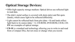 Optical Storage Devices:
• Offer high-capacity storage medium. Optical drives use reflected light
to read data.
• The disk’s metal surface is covered with dents (pits) and flat spots
(lands), which cause light to be reflected differently.
• Light cannot be reflected back from pits (data = 0) and lands reflect
light back to its source (data = 1). CD-ROM, DVD-ROM, CD-R, CD-
RW are examples of optical storage.
• CD–R is a standard and technology allowing you to write to and read
from a Compact Disc, but not erase or change what you record.
 