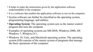 • It helps to make the instructions given by the application software
understandable to the computer.
• It is a software that enables the application software to run on the computer.
• System software can further be classified as the operating system,
programming language, and utilities.
• Operating System: The operating system acts as the master control
program that runs the computer.
• Examples of operating systems are MS-DOS, Windows-2000, XP,
Windows 7, Windows 8.1,
• Windows 10, Unix, and Macintosh operating system. The operating
system (OS) consists of the master system of programs that manage
the basic operations of the computer.
 