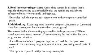 4. Real-time operating system: A real-time system is a system that is
capable of processing data so quickly that the results are available to
influence the activity currently taking place.
• Examples include airplane seat reservations and a computer-controlled
plant.
5. Multitasking: Executing more than one program concurrently. (one user)
How does a computer handle more than one program?
The answer is that the operating system directs the processor (CPU) to
spend a predetermined amount of time executing the instruction for each
program, one at a time.
• A small amount of each program is processed and then the processor
moves to the remaining programs, one at a time, processing small parts of
each.
• This cycle is repeated until processing is complete
 