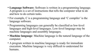 • Language Software: Software is written in a programming language.
A program is a set of instructions that tells the computer what to do
and how to do certain tasks.
• For example, C is a programming language and ‘C compiler’ is the
language software.
• Programming languages can generally be classified as low-level
languages and high-level languages. Low-level language may be
machine languages and assembly languages.
• Machine language: Machine language is the natural language of the
computer.
• A program written in machine language is ready for immediate
execution. Machine language is very difficult to understand for
humans.
 