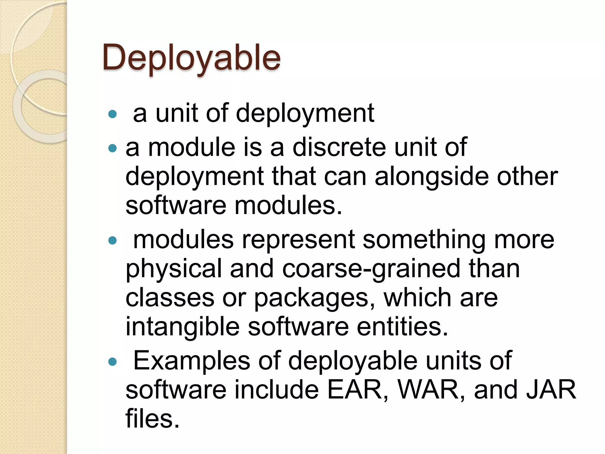 Deployable 
 a unit of deployment 
 a module is a discrete unit of 
deployment that can alongside other 
software modules. 
 modules represent something more 
physical and coarse-grained than 
classes or packages, which are 
intangible software entities. 
 Examples of deployable units of 
software include EAR, WAR, and JAR 
files. 
 