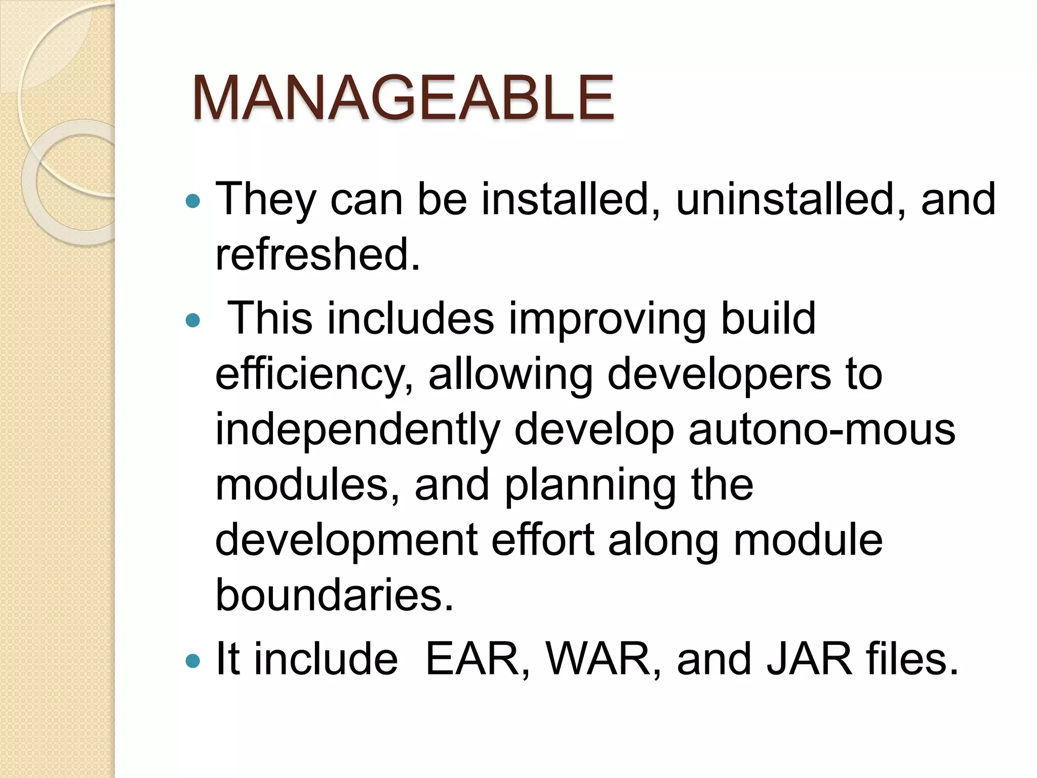 MANAGEABLE 
 They can be installed, uninstalled, and 
refreshed. 
 This includes improving build 
efficiency, allowing developers to 
independently develop autono-mous 
modules, and planning the 
development effort along module 
boundaries. 
 It include EAR, WAR, and JAR files. 
 