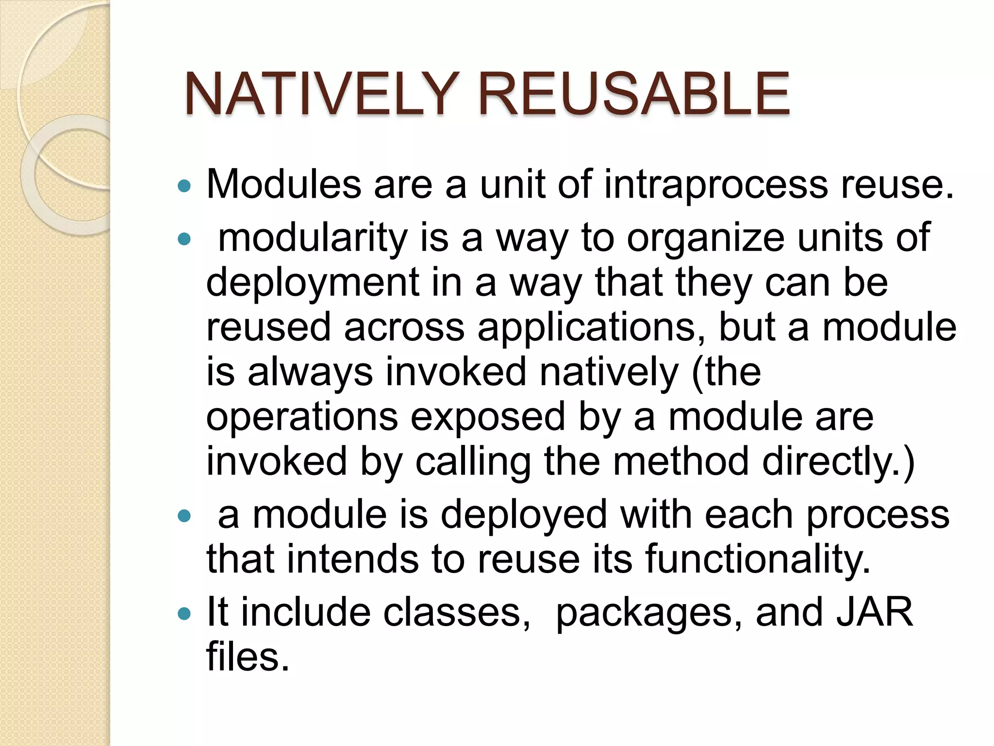 NATIVELY REUSABLE 
 Modules are a unit of intraprocess reuse. 
 modularity is a way to organize units of 
deployment in a way that they can be 
reused across applications, but a module 
is always invoked natively (the 
operations exposed by a module are 
invoked by calling the method directly.) 
 a module is deployed with each process 
that intends to reuse its functionality. 
 It include classes, packages, and JAR 
files. 
 