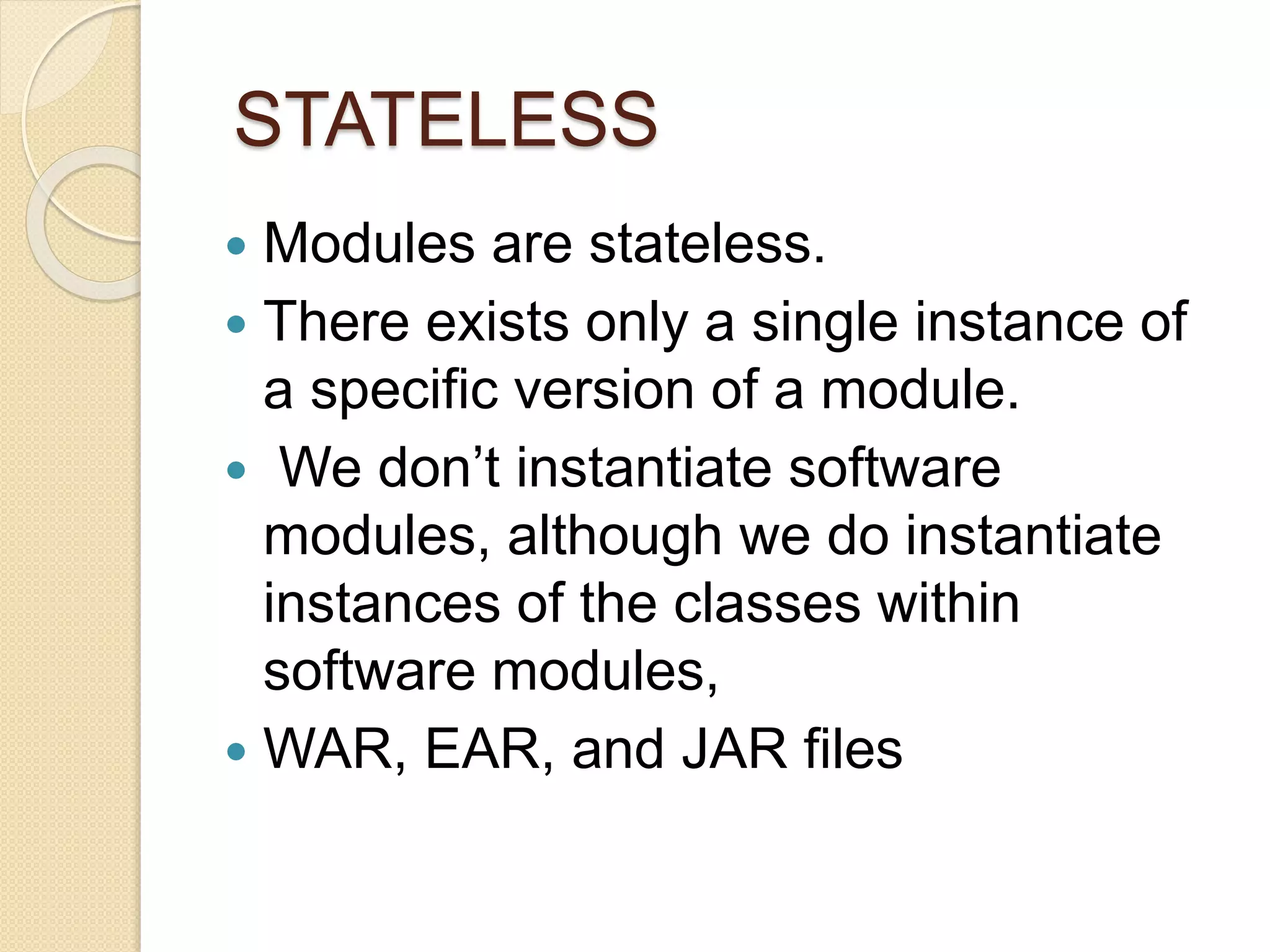 STATELESS 
 Modules are stateless. 
 There exists only a single instance of 
a specific version of a module. 
 We don’t instantiate software 
modules, although we do instantiate 
instances of the classes within 
software modules, 
 WAR, EAR, and JAR files 
 