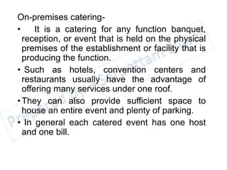 On-premises catering-
• It is a catering for any function banquet,
reception, or event that is held on the physical
premises of the establishment or facility that is
producing the function.
• Such as hotels, convention centers and
restaurants usually have the advantage of
offering many services under one roof.
•They can also provide sufficient space to
house an entire event and plenty of parking.
• In general each catered event has one host
and one bill.
 