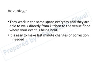 Advantage
•They work in the same space everyday and they are
able to walk directly from kitchen to the venue floor
where your event is being held
•It is easy to make last minute changes or correction
if needed
 