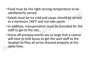 •Food must be the right serving temperature to be
satisfactorily served.
•Salads must be ice cold and soups should be served
at a minimum 140°F and not luke warm.
•In addition, transportation must be provided for the
staff to get to the site.
•Some off-premise events are so large that a caterer
will have to rent buses to get the wait-staff to the
location so they all arrive dressed properly at the
same time.
 