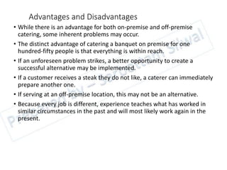 Advantages and Disadvantages
• While there is an advantage for both on-premise and off-premise
catering, some inherent problems may occur.
• The distinct advantage of catering a banquet on premise for one
hundred-fifty people is that everything is within reach.
• If an unforeseen problem strikes, a better opportunity to create a
successful alternative may be implemented.
• If a customer receives a steak they do not like, a caterer can immediately
prepare another one.
• If serving at an off-premise location, this may not be an alternative.
• Because every job is different, experience teaches what has worked in
similar circumstances in the past and will most likely work again in the
present.
 