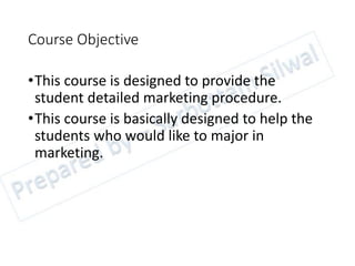 Course Objective
•This course is designed to provide the
student detailed marketing procedure.
•This course is basically designed to help the
students who would like to major in
marketing.
 