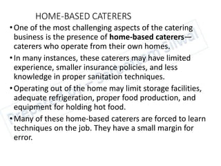 HOME-BASED CATERERS
•One of the most challenging aspects of the catering
business is the presence of home-based caterers—
caterers who operate from their own homes.
•In many instances, these caterers may have limited
experience, smaller insurance policies, and less
knowledge in proper sanitation techniques.
•Operating out of the home may limit storage facilities,
adequate refrigeration, proper food production, and
equipment for holding hot food.
•Many of these home-based caterers are forced to learn
techniques on the job. They have a small margin for
error.
 