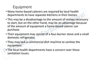 Equipment
• Many home-based caterers are required by local health
departments to have separate kitchens in their homes.
• This may be a disadvantage to the amount of money necessary
to start, but on the other hand, may be an advantage because
of the amount of equipment a home-based caterer can
purchase.
• Their equipment may consist of a four-burner stove and a small
domestic refrigerator.
• They may lack a commercial dish machine to sanitize the
equipment.
• The local health departments have a concern over these
sanitation issues.
 