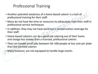 Professional Training
• Another potential weakness of a home-based caterer is a lack of
professional training for their staff.
• Many do not have the time or resources to adequately train their staff in
professional service techniques.
• In addition, they may not have workman’s compensation coverage for
their staff.
• Home-based caterers can do a good job catering out of their home
and charge less money than a licensed, professional caterer.
• They can handle small jobs between 50–100 people at less cost per plate
than the licensed caterer.
• Many however, are not equipped to handle large events.
 