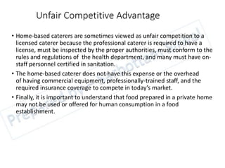 Unfair Competitive Advantage
• Home-based caterers are sometimes viewed as unfair competition to a
licensed caterer because the professional caterer is required to have a
license, must be inspected by the proper authorities, must conform to the
rules and regulations of the health department, and many must have on-
staff personnel certified in sanitation.
• The home-based caterer does not have this expense or the overhead
of having commercial equipment, professionally-trained staff, and the
required insurance coverage to compete in today’s market.
• Finally, it is important to understand that food prepared in a private home
may not be used or offered for human consumption in a food
establishment.
 