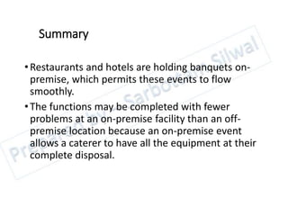 Summary
•Restaurants and hotels are holding banquets on-
premise, which permits these events to flow
smoothly.
•The functions may be completed with fewer
problems at an on-premise facility than an off-
premise location because an on-premise event
allows a caterer to have all the equipment at their
complete disposal.
 