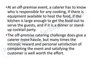 •At an off-premise event, a caterer has to know
who is responsible for any cooking, if there is
equipment available to heat the food, if the
kitchen is large enough to get the food out to
serve the guests, and if it is a dinner or stand-
up cocktail party.
•The off-premise catering challenge does give a
caterer more hassle, but many times the
intrinsic reward and personal satisfaction of
completing the event and satisfying the
customer is well worth the effort.
 