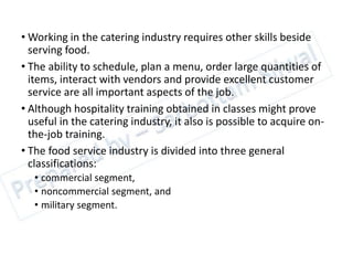 • Working in the catering industry requires other skills beside
serving food.
• The ability to schedule, plan a menu, order large quantities of
items, interact with vendors and provide excellent customer
service are all important aspects of the job.
• Although hospitality training obtained in classes might prove
useful in the catering industry, it also is possible to acquire on-
the-job training.
• The food service industry is divided into three general
classifications:
• commercial segment,
• noncommercial segment, and
• military segment.
 