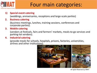 All rights Reserved by IIMAT
Four main categories:
1) Special event catering
(weddings, anniversaries, receptions and large-scale parties)
2. Business catering
(business meetings, lunches, training sessions, conferences and
corporate parties).
3. Mobile catering
(vendors at festivals, fairs and farmers’ markets, meals-to-go services and
parking-lot vendors).
4. Industrial catering
(provide meals for schools, hospitals, prisons, factories, universities,
airlines and other institutions).
 
