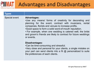 All rights Reserved by IIMAT
Advantages and Disadvantages
Types
Special event Advantages:
•Use any means/ forms of creativity for decorating and
planning for the event, contract with musicians, rental
companies, florists and venues to increase profits.
•Good space to form a solid word-of-mouth reputation.
• For example, when one wedding is catered well, the bride
and groom’s friends are likely to contract for future weddings
or events.
Disadvantages:
•Can be time-consuming and stressful.
•Very close and personal for your clients, a single mistake on
your part can send clients into a fit @ personalized to suite
the preferences of each clients.
 