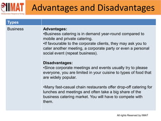 All rights Reserved by IIMAT
Advantages and Disadvantages
Types
Business Advantages:
•Business catering is in demand year-round compared to
mobile and private catering.
•If favourable to the corporate clients, they may ask you to
cater another meeting, a corporate party or even a personal
social event (repeat business).
Disadvantages:
•Since corporate meetings and events usually try to please
everyone, you are limited in your cuisine to types of food that
are widely popular.
•Many fast-casual chain restaurants offer drop-off catering for
lunches and meetings and often take a big share of the
business catering market. You will have to compete with
them.
 