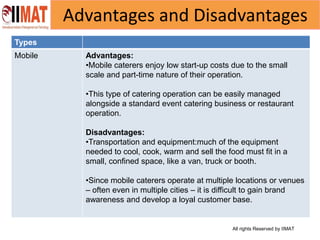 All rights Reserved by IIMAT
Advantages and Disadvantages
Types
Mobile Advantages:
•Mobile caterers enjoy low start-up costs due to the small
scale and part-time nature of their operation.
•This type of catering operation can be easily managed
alongside a standard event catering business or restaurant
operation.
Disadvantages:
•Transportation and equipment:much of the equipment
needed to cool, cook, warm and sell the food must fit in a
small, confined space, like a van, truck or booth.
•Since mobile caterers operate at multiple locations or venues
– often even in multiple cities – it is difficult to gain brand
awareness and develop a loyal customer base.
 