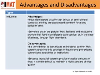 All rights Reserved by IIMAT
Advantages and Disadvantages
Types
Industrial Advantages:
•Industrial caterers usually sign annual or semi-annual
contracts, so they are guaranteed payment for a long
period of time.
•Service is out of the picture. Most facilities and institutions
provide their food in a cafeteria-style service, or, in the case
of airlines, through flight attendants.
Disadvantages:
•It is very difficult to start out as an industrial caterer. Most
caterers grow into this business or have some pre-existing
connections at facilities or institutions.
•Because industrial caterers provide massive amounts of
food, it is often difficult to maintain a high standard of food
quality.
 