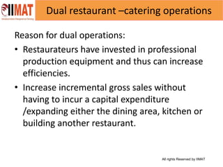 All rights Reserved by IIMAT
Dual restaurant –catering operations
Reason for dual operations:
• Restaurateurs have invested in professional
production equipment and thus can increase
efficiencies.
• Increase incremental gross sales without
having to incur a capital expenditure
/expanding either the dining area, kitchen or
building another restaurant.
 