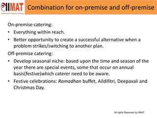 All rights Reserved by IIMAT
Combination for on-premise and off-premise
On-premise catering:
• Everything within reach.
• Better opportunity to create a successful alternative when a
problem strikes/switching to another plan.
Off-premise catering:
• Develop seasonal niche: based upon the time and season of the
year there are special events, some that occur on annual
basis(festive)which caterer need to be aware.
• Festive celebrations: Ramadhan buffet, Aildifitri, Deepavali and
Christmas Day.
 