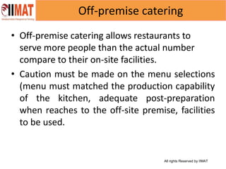 All rights Reserved by IIMAT
Off-premise catering
• Off-premise catering allows restaurants to
serve more people than the actual number
compare to their on-site facilities.
• Caution must be made on the menu selections
(menu must matched the production capability
of the kitchen, adequate post-preparation
when reaches to the off-site premise, facilities
to be used.
 