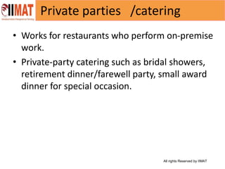 All rights Reserved by IIMAT
Private parties /catering
• Works for restaurants who perform on-premise
work.
• Private-party catering such as bridal showers,
retirement dinner/farewell party, small award
dinner for special occasion.
 
