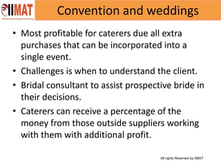 All rights Reserved by IIMAT
Convention and weddings
• Most profitable for caterers due all extra
purchases that can be incorporated into a
single event.
• Challenges is when to understand the client.
• Bridal consultant to assist prospective bride in
their decisions.
• Caterers can receive a percentage of the
money from those outside suppliers working
with them with additional profit.
 