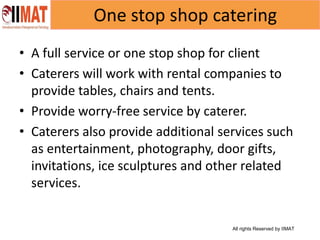 All rights Reserved by IIMAT
One stop shop catering
• A full service or one stop shop for client
• Caterers will work with rental companies to
provide tables, chairs and tents.
• Provide worry-free service by caterer.
• Caterers also provide additional services such
as entertainment, photography, door gifts,
invitations, ice sculptures and other related
services.
 