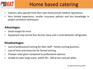 All rights Reserved by IIMAT
Home based catering
• Caterers who operate from their own homes/small medium operations.
• Very limited experience, smaller insurance policies and less knowledge in
proper sanitation techniques.
Advantages:
• Small margin for error
• Equipment may consist four-burner stove and a small domestic refrigerator.
Disadvantages:
• Lack of professional training for their staff – family running business.
• Lack of time and resources for formal training.
• Cheaper rates given compared to professional caterers.
• Unable to cater large event, within 50 – 100 at less cost per plate.
 