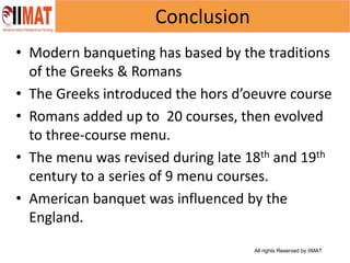 All rights Reserved by IIMAT
Conclusion
• Modern banqueting has based by the traditions
of the Greeks & Romans
• The Greeks introduced the hors d’oeuvre course
• Romans added up to 20 courses, then evolved
to three-course menu.
• The menu was revised during late 18th and 19th
century to a series of 9 menu courses.
• American banquet was influenced by the
England.
 