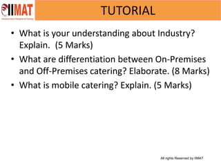 All rights Reserved by IIMAT
TUTORIAL
• What is your understanding about Industry?
Explain. (5 Marks)
• What are differentiation between On-Premises
and Off-Premises catering? Elaborate. (8 Marks)
• What is mobile catering? Explain. (5 Marks)
 