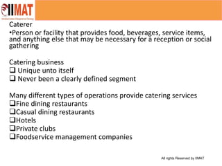 All rights Reserved by IIMAT
Caterer
•Person or facility that provides food, beverages, service items,
and anything else that may be necessary for a reception or social
gathering
Catering business
 Unique unto itself
 Never been a clearly defined segment
Many different types of operations provide catering services
Fine dining restaurants
Casual dining restaurants
Hotels
Private clubs
Foodservice management companies
 