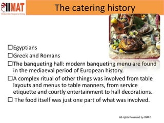 All rights Reserved by IIMAT
The catering history
Egyptians
Greek and Romans
The banqueting hall: modern banqueting menu are found
in the mediaeval period of European history.
A complex ritual of other things was involved from table
layouts and menus to table manners, from service
etiquette and courtly entertainment to hall decorations.
 The food itself was just one part of what was involved.
 