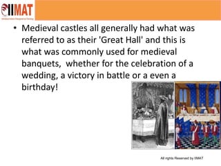 All rights Reserved by IIMAT
• Medieval castles all generally had what was
referred to as their 'Great Hall' and this is
what was commonly used for medieval
banquets, whether for the celebration of a
wedding, a victory in battle or a even a
birthday!
 