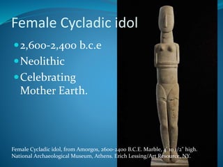 2,600-2,400 b.c.e
Neolithic
Celebrating
Mother Earth.
Female Cycladic idol, from Amorgos, 2600-2400 B.C.E. Marble, 4' 10 1/2" high.
National Archaeological Museum, Athens. Erich Lessing/Art Resource, NY.
Female Cycladic idol
 