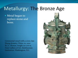  Metal began to
replace stone and
bone.
Ceremonial vessel with a cover, late
Shang dynasty, China, ca. 1000
B.C.E. Bronze, height 20-1/16 in.
Freer Gallery of Art, Smithsonian
Institution, Washington, D.C.
Metallurgy: The Bronze Age
 