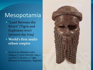 Mesopotamia
 “Land Between the
Rivers” (Tigris and
Euphrates river)
(present day Iraq)
 World’s first multi-
ethnic empire
 Head of an Akkadian ruler
(Sargon l), from Nineveh, Iraq, c.
2350 B.C.E. Bronze, 12" high.
Museum of Antiquities, Baghdad.
 