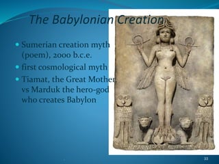 . 33
The Babylonian Creation
 Sumerian creation myth
(poem), 2000 b.c.e.
 first cosmological myth
 Tiamat, the Great Mother,
vs Marduk the hero-god
who creates Babylon
 