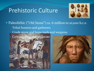 Prehistoric Culture
 Paleolithic (“Old Stone”) ca. 6 million to 10,000 b.c.e.
 Tribal hunters and gatherers
 Crude stone and bone tools and weapons
 Cave painting and sculpture
 