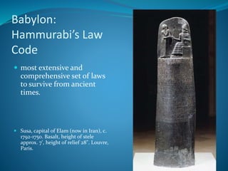 Babylon:
Hammurabi’s Law
Code
 most extensive and
comprehensive set of laws
to survive from ancient
times.
 Susa, capital of Elam (now in Iran), c.
1792-1750. Basalt, height of stele
approx. 7', height of relief 28". Louvre,
Paris.
 